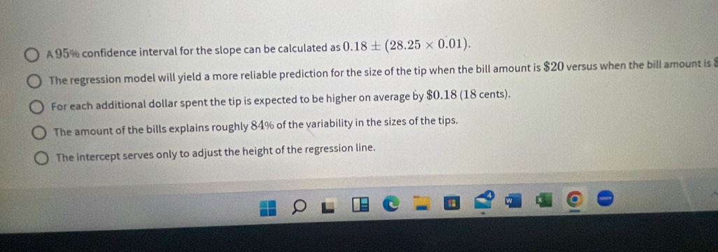 A 95% confidence interval for the slope can be calculated as 0.18± (28.25* 0.01).
The regression model will yield a more reliable prediction for the size of the tip when the bill amount is $20 versus when the bill amount is
For each additional dollar spent the tip is expected to be higher on average by $0.18 (18 cents).
The amount of the bills explains roughly 84% of the variability in the sizes of the tips.
The intercept serves only to adjust the height of the regression line.