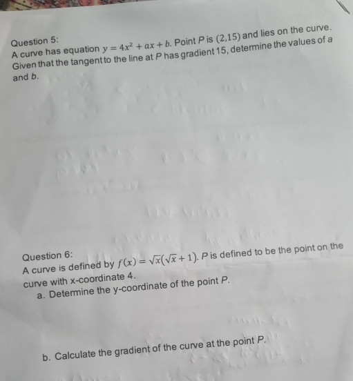 y=4x^2+ax+b. Point P is (2,15) and lies on the curve.
A curve has equation Given that the tangent to the line at P has gradient 15, determine the values of a
and b.
Question 6: f(x)=sqrt(x)(sqrt(x)+1). P is defined to be the point on the
A curve is defined by
curve with x-coordinate 4.
a. Determine the y-coordinate of the point P.
b. Calculate the gradient of the curve at the point P.