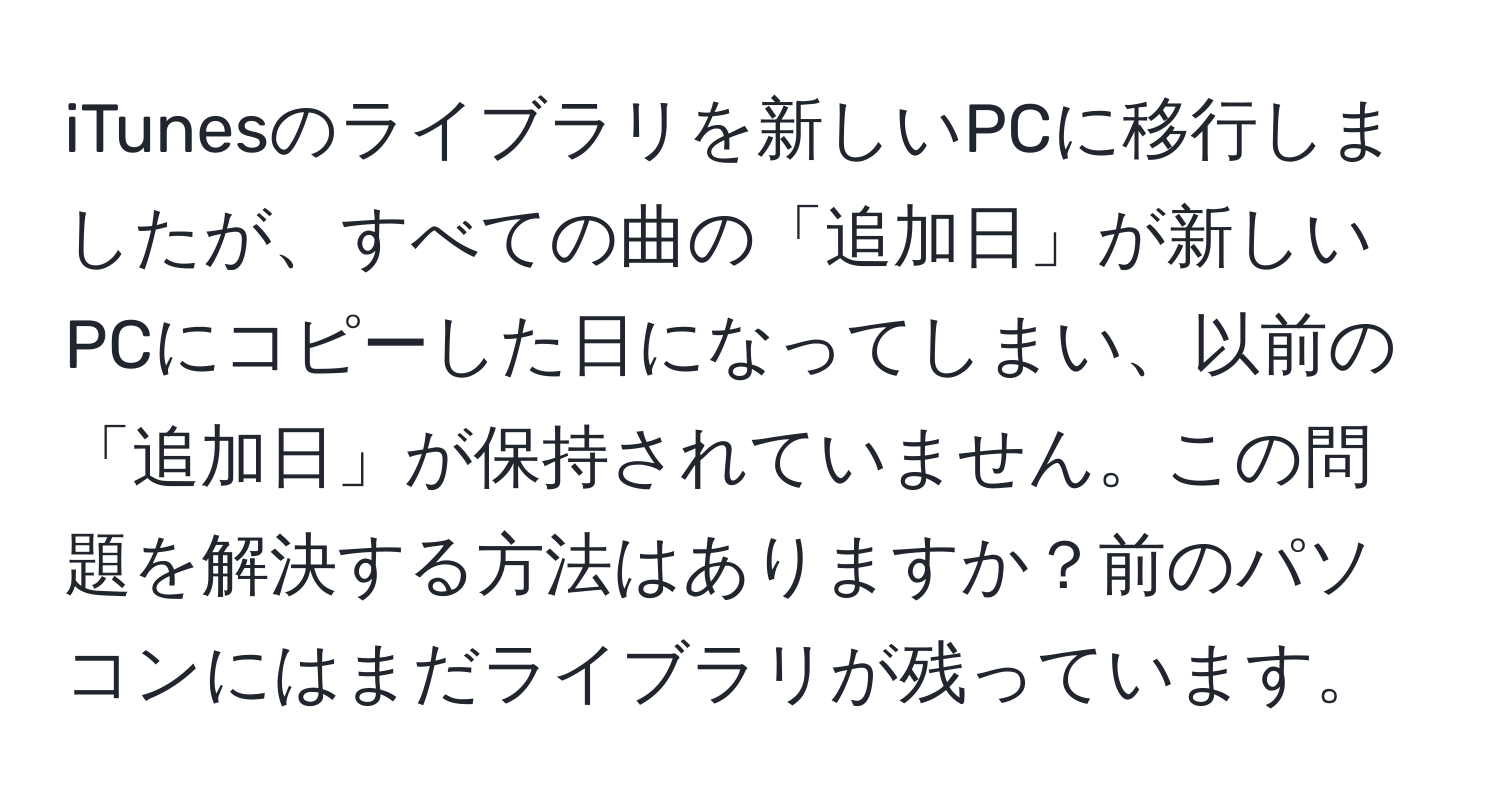 iTunesのライブラリを新しいPCに移行しましたが、すべての曲の「追加日」が新しいPCにコピーした日になってしまい、以前の「追加日」が保持されていません。この問題を解決する方法はありますか？前のパソコンにはまだライブラリが残っています。