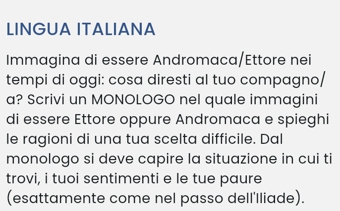 LINGUA ITALIANA 
Immagina di essere Andromaca/Ettore nei 
tempi di oggi: cosa diresti al tuo compagno/ 
a? Scrivi un MONOLOGO nel quale immagini 
di essere Ettore oppure Andromaca e spieghi 
le ragioni di una tua scelta difficile. Dal 
monologo si deve capire la situazione in cui ti 
trovi, i tuoi sentimenti e le tue paure 
(esattamente come nel passo dell'lliade).