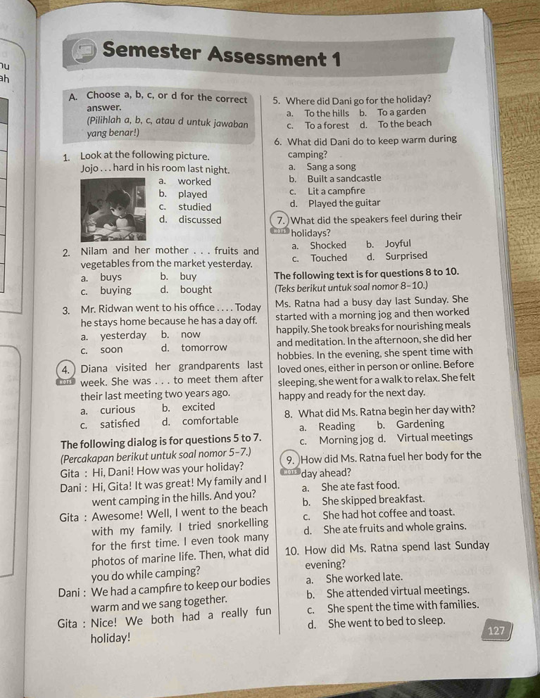 Semester Assessment 1
hu
h
A. Choose a, b, c, or d for the correct 5. Where did Dani go for the holiday?
answer.
(Pilihlah a, b, c, atau d untuk jawaban a. To the hills b. To a garden
c. To a forest
yang benar!) d. To the beach
6. What did Dani do to keep warm during
1. Look at the following picture. camping?
Jojo . . . hard in his room last night. a. Sang a song
a. worked b. Built a sandcastle
b. played c. Lit a campfre
c. studied d. Played the guitar
d. discussed 7. What did the speakers feel during their
holidays?
2. Nilam and her mother . . . fruits and a. Shocked b. Joyful
vegetables from the market yesterday. c. Touched d. Surprised
a. buys b. buy The following text is for questions 8 to 10.
c. buying d. bought (Teks berikut untuk soal nomor 8-10.)
3. Mr. Ridwan went to his office . . . . Today Ms. Ratna had a busy day last Sunday. She
he stays home because he has a day off. started with a morning jog and then worked
a. yesterday b. now happily. She took breaks for nourishing meals
c. soon d. tomorrow and meditation. In the afternoon, she did her
hobbies. In the evening, she spent time with
4.  Diana visited her grandparents last loved ones, either in person or online. Before
week. She was . . . to meet them after sleeping, she went for a walk to relax. She felt
their last meeting two years ago. happy and ready for the next day.
a. curious b. excited
c. satisfed d. comfortable 8. What did Ms. Ratna begin her day with?
a. Reading b. Gardening
The following dialog is for questions 5 to 7. c. Morning jog d. Virtual meetings
(Percakapan berikut untuk soal nomor 5-7.)
Gita : Hi, Dani! How was your holiday? 9. How did Ms. Ratna fuel her body for the
Dani : Hi, Gita! It was great! My family and I day ahead?
went camping in the hills. And you? a. She ate fast food.
Gita : Awesome! Well, I went to the beach b. She skipped breakfast.
with my family. I tried snorkelling c. She had hot coffee and toast.
for the first time. I even took many d. She ate fruits and whole grains.
photos of marine life. Then, what did 10. How did Ms. Ratna spend last Sunday
you do while camping? evening?
Dani : We had a campfre to keep our bodies a. She worked late.
warm and we sang together. b. She attended virtual meetings.
Gita : Nice! We both had a really fun c. She spent the time with families.
d. She went to bed to sleep.
holiday! 127