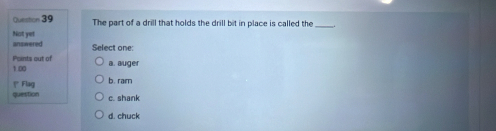 The part of a drill that holds the drill bit in place is called the _.
Not yel
answered Select one:
Points out of
1.00
a. auger
Flag b. ram
question c. shank
d. chuck