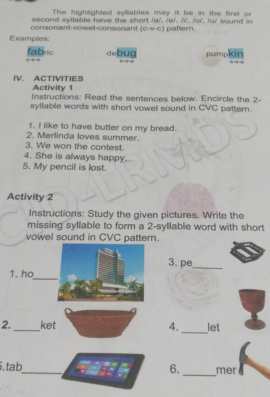 The highlighted syllables may it be in the first or 
second syllable have the short /a/, /e/, /i/, /o/, /u/ sound in 
consonant-vowel-consonant (C-V-C) pattern. 
Examples: 
fabric debug pumpkin
c-V-c
IV. ACTIVITIES 
Activity 1 
Instructions: Read the sentences below. Encircle the 2 - 
syllable words with short vowel sound in CVC pattern. 
1. I like to have butter on my bread. 
2. Merlinda loves summer. 
3. We won the contest. 
4. She is always happy. 
5. My pencil is lost. 
Activity 2 
Instructions: Study the given pictures. Write the 
missing syllable to form a 2 -syllable word with short 
vowel sound in CVC pattern. 
3. pe_ 
_ 
1. ho 
2. _ket 4. _let 
5.tab_ 6. _mer