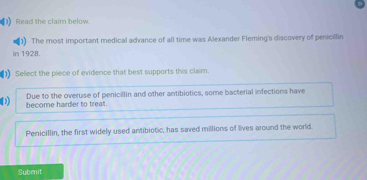 Read the claim below. 
The most important medical advance of all time was Alexander Fleming's discovery of penicillin 
in 1928. 
Select the piece of evidence that best supports this claim. 
Due to the overuse of penicillin and other antibiotics, some bacterial infections have 
become harder to treat. 
Penicillin, the first widely used antibiotic, has saved millions of lives around the world. 
Submit