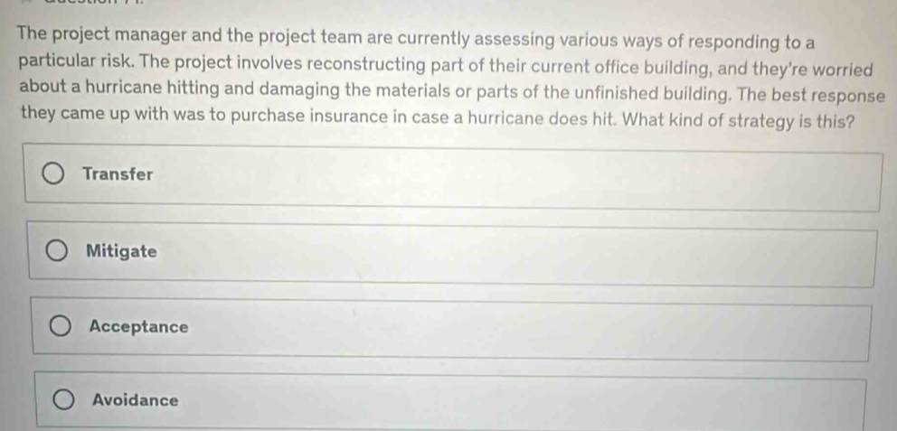 The project manager and the project team are currently assessing various ways of responding to a
particular risk. The project involves reconstructing part of their current office building, and they're worried
about a hurricane hitting and damaging the materials or parts of the unfinished building. The best response
they came up with was to purchase insurance in case a hurricane does hit. What kind of strategy is this?
Transfer
Mitigate
Acceptance
Avoidance