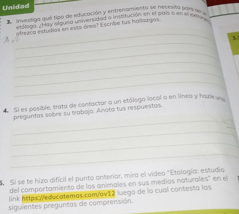 Unidad 
3. Investiga qué tipo de educación y entrenamiento se necesita para se u 
etólogo. ¿Hay alguna universidad o institución en el país o en el extrane 
_ 
ofrezca estudios en esta área? Escribe tus hallazgos. 
_ 
5. 
_ 
_ 
_ 
_ 
4. Si es posible, trata de contactar a un etólogo local o en línea y hazle una 
_ 
_ 
preguntas sobre su trabajo. Anota tus respuestas. 
_ 
_ 
_ 
_ 
5. Si se te hizo difícil el punto anterior, mira el video “Etología: estudio 
del comportamiento de los animales en sus medios naturales" en el 
link https://educatemas.com/ov12 luego de lo cual contesta las 
siguientes preguntas de comprensión.