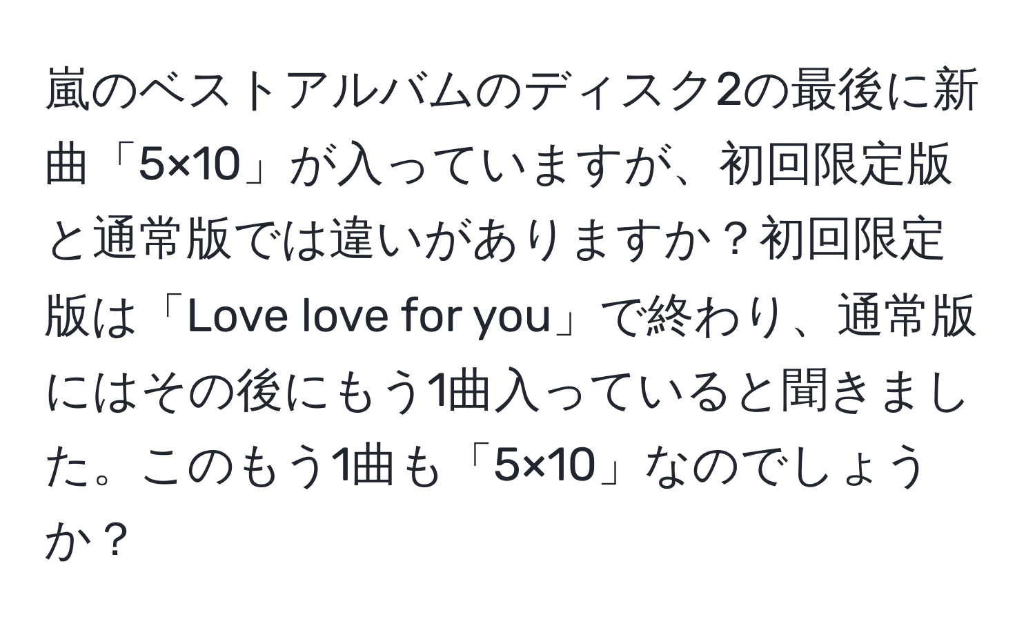 嵐のベストアルバムのディスク2の最後に新曲「5×10」が入っていますが、初回限定版と通常版では違いがありますか？初回限定版は「Love love for you」で終わり、通常版にはその後にもう1曲入っていると聞きました。このもう1曲も「5×10」なのでしょうか？