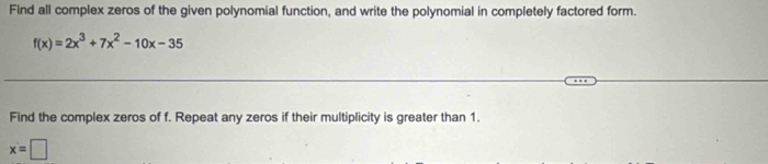 Find all complex zeros of the given polynomial function, and write the polynomial in completely factored form.
f(x)=2x^3+7x^2-10x-35
Find the complex zeros of f. Repeat any zeros if their multiplicity is greater than 1.
x=□