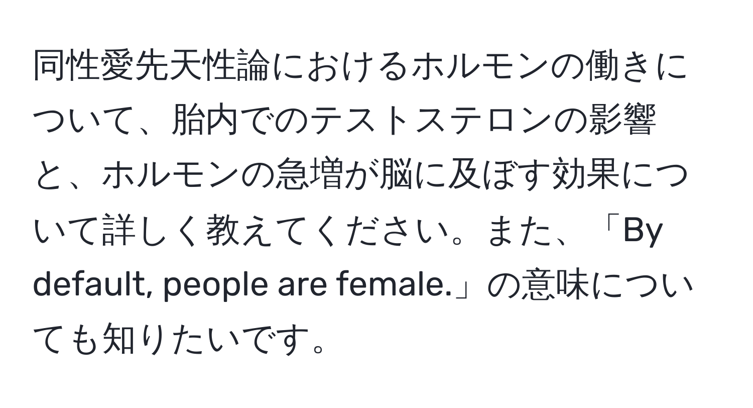 同性愛先天性論におけるホルモンの働きについて、胎内でのテストステロンの影響と、ホルモンの急増が脳に及ぼす効果について詳しく教えてください。また、「By default, people are female.」の意味についても知りたいです。