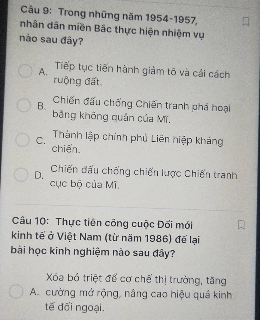 Trong những năm 1954-1957,
nhân dân miền Bắc thực hiện nhiệm vụ
nào sau đây?
A.
Tiếp tục tiến hành giảm tô và cải cách
ruộng đất.
B.
Chiến đấu chống Chiến tranh phá hoại
bằng không quân của Mĩ.
C.
Thành lập chính phủ Liên hiệp kháng
chiến.
D.
Chiến đấu chống chiến lược Chiến tranh
cục bộ của Mĩ.
Câu 10: Thực tiễn công cuộc Đổi mới
kinh tế ở Việt Nam (từ năm 1986) để lại
bài học kinh nghiệm nào sau đây?
Xóa bỏ triệt để cơ chế thị trường, tăng
A. cường mở rộng, nâng cao hiệu quả kinh
tế đối ngoại.