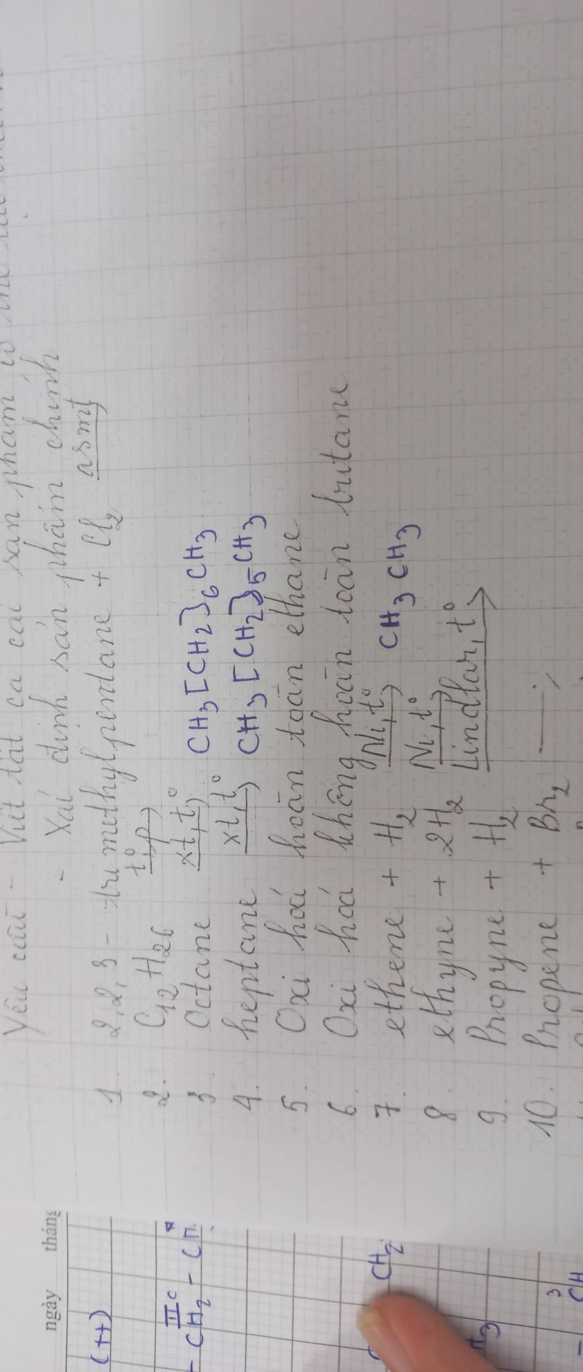 yeu coat Vut tat ca cal san pham, to 
Xai cunk sán phān chuch 
(++) 
1. 8. 8, 3- t methy(pentane + el asmy 
2. C_12H_26 xrightarrow (t_1)°P 
-CTC -CH_2endarray -c π /n  
3. Octane _ x+t^(t))^circ  CH_3[CH_2]_6CH_3
4. heptane _ xt,t° CH_3[CH_2]_5CH_3
5. Oai hod hean toan ethane 
6. Oxi haá théng Apàin toān butam
CH_2 ethene H_2 Nl_1, t^0, CH_3CH_3
L 
8. ethyne +2H_2
N_1, t°
Lindlan t°
9. Propyne
+H, 
3 
10. Propene +Br_2 =_ 