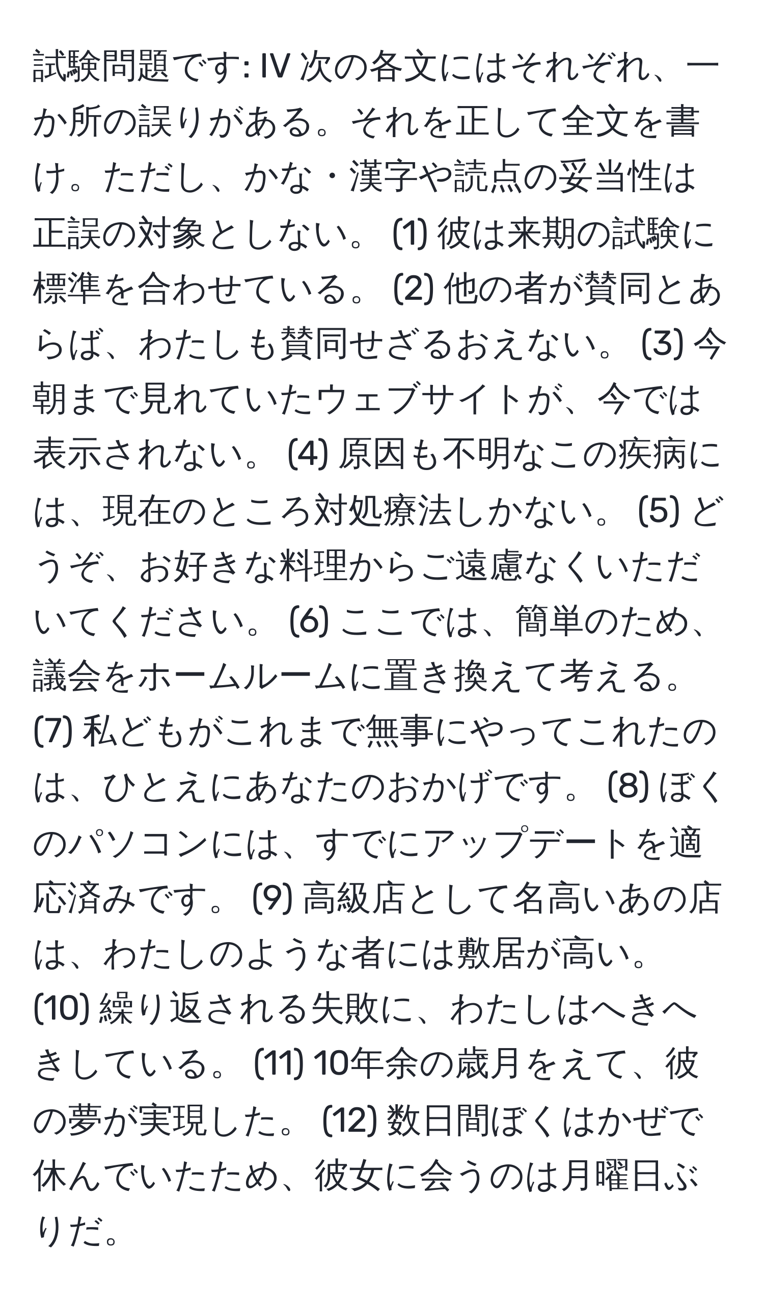 試験問題です: IV 次の各文にはそれぞれ、一か所の誤りがある。それを正して全文を書け。ただし、かな・漢字や読点の妥当性は正誤の対象としない。 (1) 彼は来期の試験に標準を合わせている。 (2) 他の者が賛同とあらば、わたしも賛同せざるおえない。 (3) 今朝まで見れていたウェブサイトが、今では表示されない。 (4) 原因も不明なこの疾病には、現在のところ対処療法しかない。 (5) どうぞ、お好きな料理からご遠慮なくいただいてください。 (6) ここでは、簡単のため、議会をホームルームに置き換えて考える。 (7) 私どもがこれまで無事にやってこれたのは、ひとえにあなたのおかげです。 (8) ぼくのパソコンには、すでにアップデートを適応済みです。 (9) 高級店として名高いあの店は、わたしのような者には敷居が高い。 (10) 繰り返される失敗に、わたしはへきへきしている。 (11) 10年余の歳月をえて、彼の夢が実現した。 (12) 数日間ぼくはかぜで休んでいたため、彼女に会うのは月曜日ぶりだ。