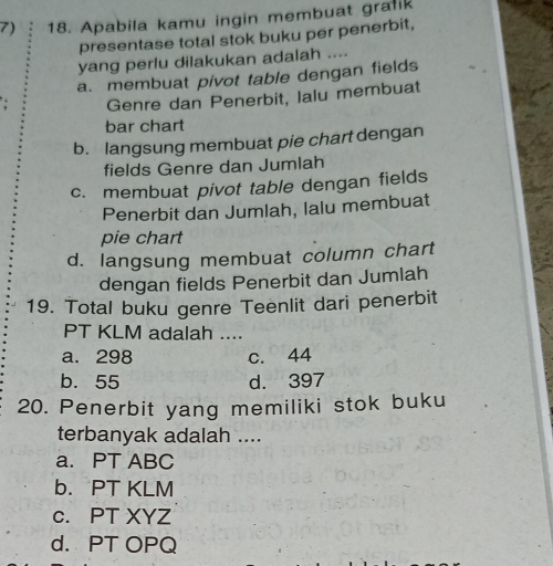 Apabila kamu ingin membuat gralik
presentase total stok buku per penerbit,
yang perlu dilakukan adalah ....
a. membuat pivot table dengan fields
Genre dan Penerbit, Ialu membuat
bar chart
b. langsung membuat pie chart dengan
fields Genre dan Jumlah
c. membuat pivot table dengan fields
Penerbit dan Jumlah, lalu membuat
pie chart
d. langsung membuat column chart
dengan fields Penerbit dan Jumlah
19. Total buku genre Teenlit dari penerbit
PT KLM adalah ....
a. 298 c. 44
b. 55 d. 397
20. Penerbit yang memiliki stok buku
terbanyak adalah ....
a. PT ABC
b. PT KLM
c. PT XYZ
d. PT OPQ