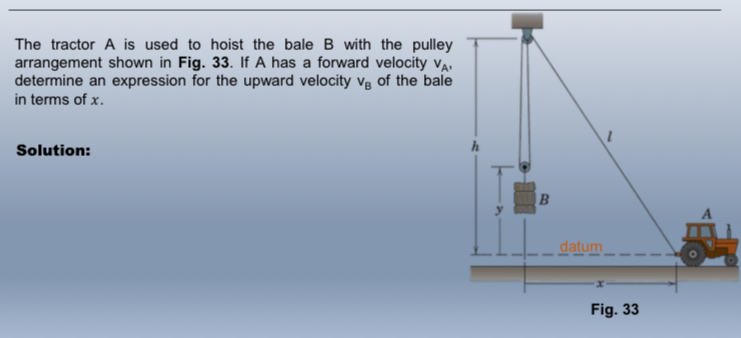 The tractor A is used to hoist the bale B with the pulley 
arrangement shown in Fig. 33. If A has a forward velocity v_A, 
determine an expression for the upward velocity V_B of the bale 
in terms of x. 
Solution: