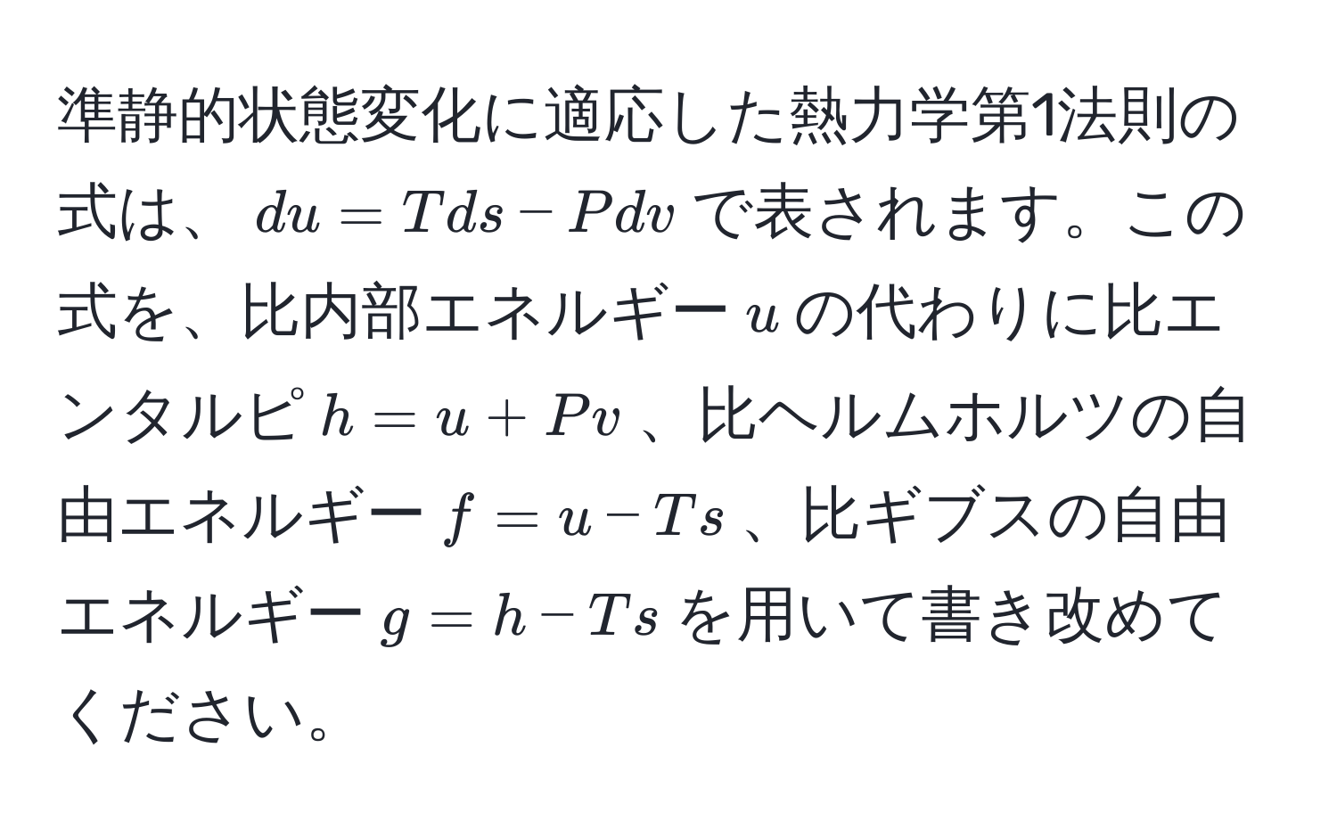 準静的状態変化に適応した熱力学第1法則の式は、$du = Tds - Pdv$で表されます。この式を、比内部エネルギー$u$の代わりに比エンタルピ$h = u + Pv$、比ヘルムホルツの自由エネルギー$f = u - Ts$、比ギブスの自由エネルギー$g = h - Ts$を用いて書き改めてください。