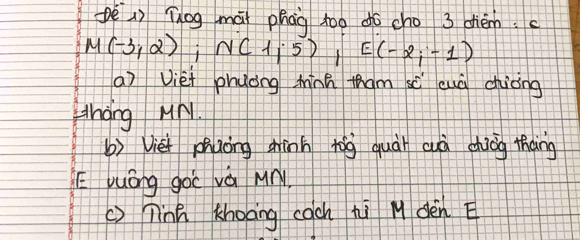 pè() Tog mài phag too do cho 3 dhièn.
M(-3,2); N(1,5) frac  E(-2;-1)
a) Viéi phuong miínn tham sc cuà chiòng 
thang Ml 
b) Vie phaong gīnn tōg quài cuà dhiog thàng 
E yuōng gàc và Mn 
()Tná Khoāng cach hi M dèn E