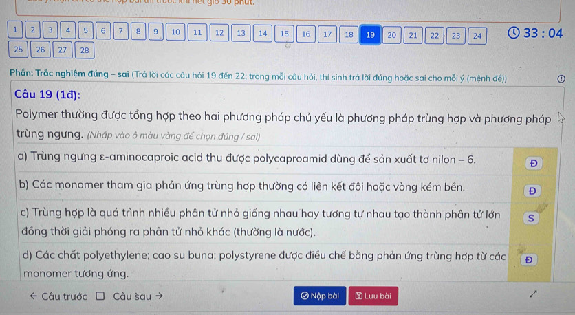 lộc khi nết giớ 30 phút.
1 2 3 4 5 6 7 8 9 10 11 12 13 14 15 16 17 18 19 20 21 22 23 24 Q 33:04
25 26 27 28
Phần: Trắc nghiệm đúng - sai (Trả lời các câu hỏi 19 đến 22; trong mỗi câu hỏi, thí sinh trả lời đúng hoặc sai cho mỗi ý (mệnh đề))
Câu 19 (1ª):
Polymer thường được tổng hợp theo hai phương pháp chủ yếu là phương pháp trùng hợp và phương pháp
trùng ngưng. (Nhấp vào ô màu vàng để chọn đúng / sai)
a) Trùng ngưng ε-aminocaproic acid thu được polycaproamid dùng để sản xuất tơ nilon - 6. Đ
b) Các monomer tham gia phản ứng trùng hợp thường có liên kết đôi hoặc vòng kém bền. Đ
c) Trùng hợp là quá trình nhiều phân tử nhỏ giống nhau hay tương tự nhau tạo thành phân tử lớn s
đồng thời giải phóng ra phân tử nhỏ khác (thường là nước).
d) Các chất polyethylene; cao su buna; polystyrene được điều chế bằng phản ứng trùng hợp từ các Đ
monomer tương ứng.
Câu trước Câu šau ④ Nộp bài Lưu bài