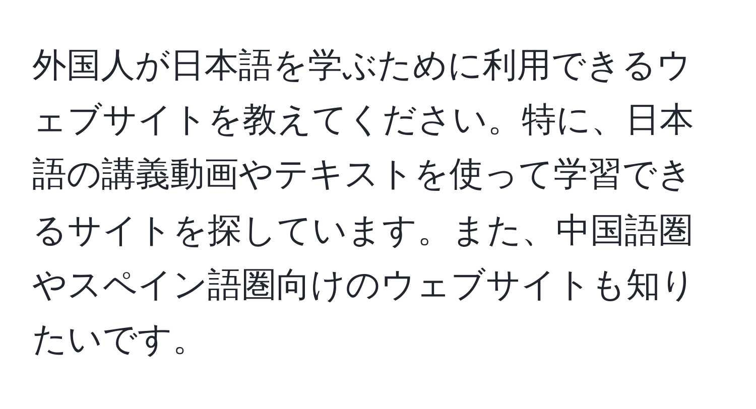 外国人が日本語を学ぶために利用できるウェブサイトを教えてください。特に、日本語の講義動画やテキストを使って学習できるサイトを探しています。また、中国語圏やスペイン語圏向けのウェブサイトも知りたいです。