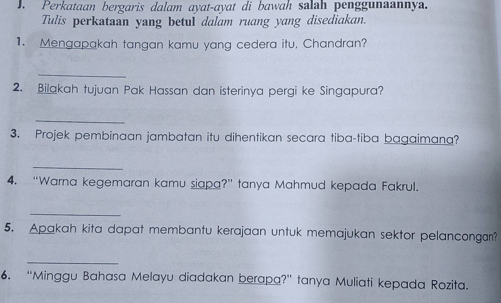 Perkataan bergaris dalam ayat-ayat di bawah salah penggunaannya. 
Tulis perkataan yang betul dalam ruang yang disediakan. 
1. Mengapakah tangan kamu yang cedera itu, Chandran? 
_ 
2. Bilakah tujuan Pak Hassan dan isterinya pergi ke Singapura? 
_ 
3. Projek pembinaan jambatan itu dihentikan secara tiba-tiba bagaimana? 
_ 
4. “Warna kegemaran kamu siapa?” tanya Mahmud kepada Fakrul. 
_ 
5. Apakah kita dapat membantu kerajaan untuk memajukan sektor pelancongan? 
_ 
6. “Minggu Bahasa Melayu diadakan berapa?” tanya Muliati kepada Rozita.