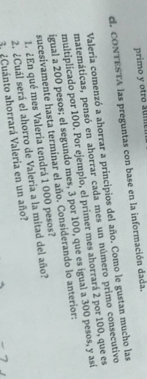 primo y otro aume 
d. CONTESTA las preguntas con base en la información dada. 
Valería comenzó a ahorrar a principios del año. Como le gustan mucho las 
matemáticas, pensó en ahorrar cada mes un número primo consecutivo 
multiplicado por 100. Por ejemplo, el primer mes ahorrará 2 por 100, que es 
igual a 200 pesos; el segundo mes, 3 por 100, que es igual a 300 pesos, y así 
sucesivamente hasta terminar el año. Considerando lo anterior: 
1. ¿En qué mes Valeria tendrá 1 000 pesos? 
2. ¿Cuál será el ahorro de Valeria a la mitad del año? 
¿Cuánto ahorrará Valeria en un año?