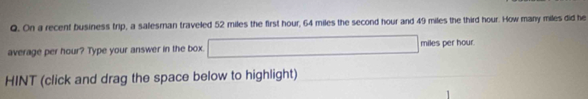 On a recent business trip, a salesman traveled 52 miles the first hour, 64 miles the second hour and 49 miles the third hour. How many miles did he 
average per hour? Type your answer in the box. miles per hour. 
HINT (click and drag the space below to highlight)