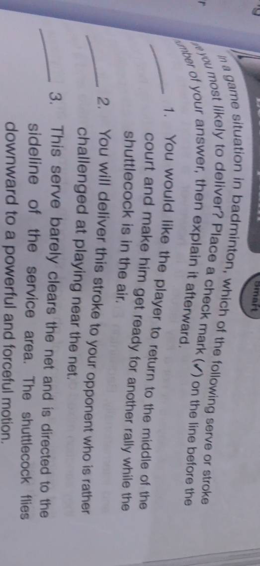 Smart 
In a game situation in badminton, which of the following serve or stroke 
r 
e you most likely to deliver? Place a check mark ( 
umber of your answer, then explain it afterward. ) on the line before the 
_1. You would like the player to return to the middle of the 
court and make him get ready for another rally while the 
shuttlecock is in the air. 
_2. You will deliver this stroke to your opponent who is rather 
challenged at playing near the net. 
_3. This serve barely clears the net and is directed to the 
sideline of the service area. The shuttlecock flies 
downward to a powerful and forceful motion.