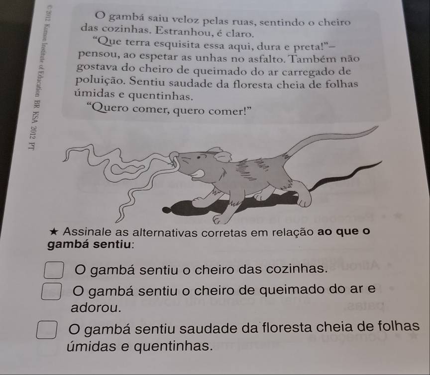 gambá saiu veloz pelas ruas, sentindo o cheiro
das cozinhas. Estranhou, é claro.
“Que terra esquisita essa aqui, dura e preta!”—
pensou, ao espetar as unhas no asfalto. Também não
gostava do cheiro de queimado do ar carregado de
poluição. Sentiu saudade da floresta cheia de folhas
úmidas e quentinhas.
“Quero comer, quero comer!”
Assinale as alternativas corretas em relação ao que o
gambá sentiu:
O gambá sentiu o cheiro das cozinhas.
O gambá sentiu o cheiro de queimado do ar e
adorou.
O gambá sentiu saudade da floresta cheia de folhas
úmidas e quentinhas.