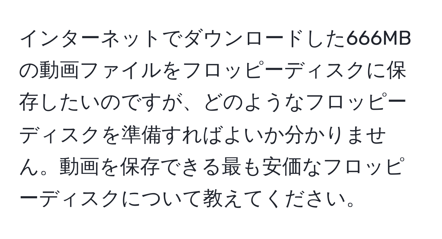 インターネットでダウンロードした666MBの動画ファイルをフロッピーディスクに保存したいのですが、どのようなフロッピーディスクを準備すればよいか分かりません。動画を保存できる最も安価なフロッピーディスクについて教えてください。