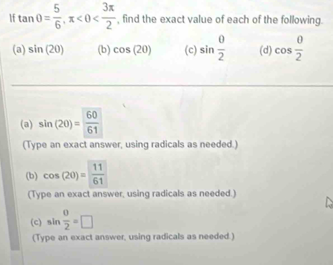 If tan θ = 5/6 , π , find the exact value of each of the following. 
(a) sin (2θ ) (b) cos (20) (c) sin  0/2  (d) cos  θ /2 
(a) sin (20)= 60/61 
(Type an exact answer, using radicals as needed.) 
(b) cos (20)= 11/61 
(Type an exact answer, using radicals as needed.) 
(c) sin  0/2 =□
(Type an exact answer, using radicals as needed.)