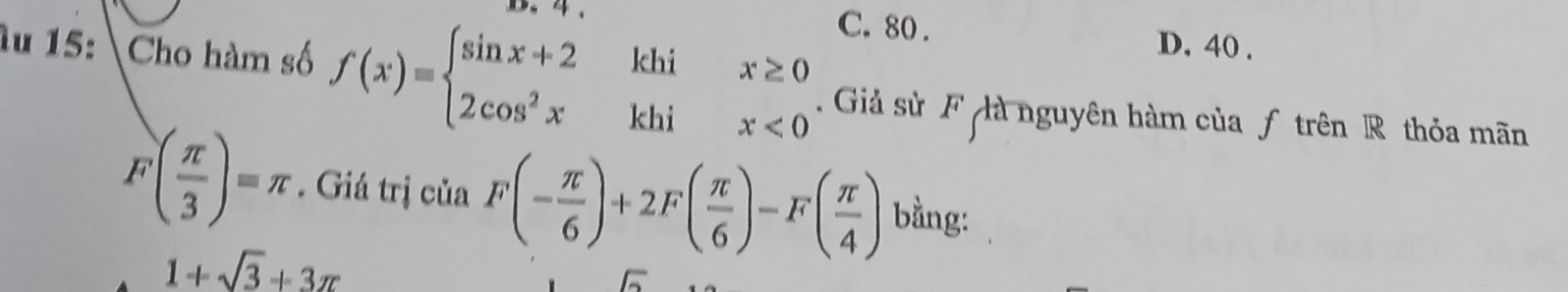 C. 80.
D. 40.
Âu 15: Cho hàm số f(x)=beginarrayl sin x+2khix≥ 0 2cos^2xkhix<0endarray. Giả sử F là nguyên hàm của ƒ trên R thỏa mãn°
( π /3 )=π. Giá trị của F(- π /6 )+2F( π /6 )-F( π /4 ) bằng:
1+sqrt(3)+3π