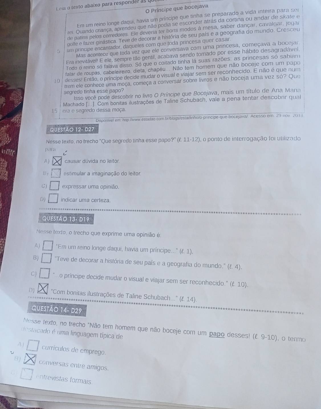 Leia o texto abaixo para responder as qu
O Príncipe que bocejava
Em um reino longe daqui, havia um príncipe que tinha se preparado a vida inteira para ser
rei. Quando criança, aprendeu que não podia se esconder atrás da cortina ou andar de skate e
de patins pelos corredores. Ele deveria ter bons modos à mesa, saber dançar, cavalgar, jogar
golfe e fazer ginástica. Teve de decorar a história de seu país e a geografia do mundo. Cresceu
5  um principe encantador, daqueles com que toda princesa quer casar.
Mas acontece que toda vez que ele conversava com uma princesa, começava a bocejar.
Era inevitável! E ele, sempre tão gentil, acabava sendo tomado por esse hábito desagradável.
Todo o reino só falava disso. Só que o coitado tinha lá suas razões: as princesas só sabiam
falar de roupas, cabeleireiro, dieta, chapéu... Não tem homem que não boceje com um papo
10 desses! Então, o príncipe decide mudar o visual e viajar sem ser reconhecido. E não é que num
trem ele conhece uma moça, começa a conversar sobre livros e não boceja uma vez só? Que
segredo tinha esse papo?
Isso você pode descobrir no livro O Príncipe que Bocejava, mais um título de Ana Maria
Machado [...]. Com bonitas ilustrações de Taline Schubach, vale a pena tentar descobrir quai
15 era o segredo dessa moça.
Disponível em: http://www.estadao.com.br/blogs/estadinho/o-principe-que-bocejava/. Acesso em. 29 nov. 2018
QUESTÃO 12- D27
Nesse texto, no trecho "Que segredo tinha esse papo ?''(ell .11-12) , o ponto de interrogação foi utilizado
arilly para
A ) causar dúvida no leitor.
B estimular a imaginação do leitor.
C) expressar uma opinião.
D) indicar uma certeza.
QUESTÃO 13- D19
Nesse texto, o trecho que exprime uma opinião é:
A “Em um reino longe daqui, havia um príncipe..” (ell .1) 1
B) □ □ “Teve de decorar a história de seu país e a geografia do mundo.” (ℓ. 4).
C) “.o príncipe decide mudar o visual e viajar sem ser reconhecido.” (ℓ 10).
D “Com bonitas ilustrações de Taline Schubach...” (ℓ. 14).
QUESTÃO 14- D29
Nesse texto, no trecho "Não tem homem que não boceje com um papo desses! (l. 9-10), o termo
destacado é uma linguagem típica de
A) currículos de emprego.
B) conversas entre amigos.
entrevistas formais.