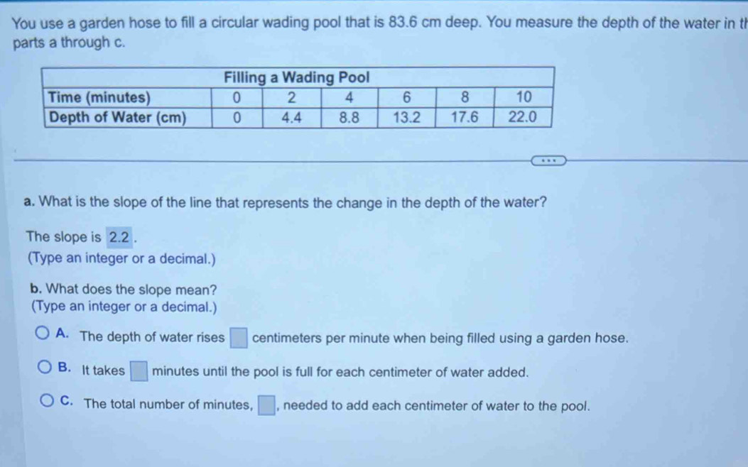 You use a garden hose to fill a circular wading pool that is 83.6 cm deep. You measure the depth of the water in th
parts a through c.
a. What is the slope of the line that represents the change in the depth of the water?
The slope is 2.2.
(Type an integer or a decimal.)
b. What does the slope mean?
(Type an integer or a decimal.)
A. The depth of water rises □ centimeters per minute when being filled using a garden hose.
B. It takes □ minutes until the pool is full for each centimeter of water added.
C. The total number of minutes, □ , needed to add each centimeter of water to the pool.