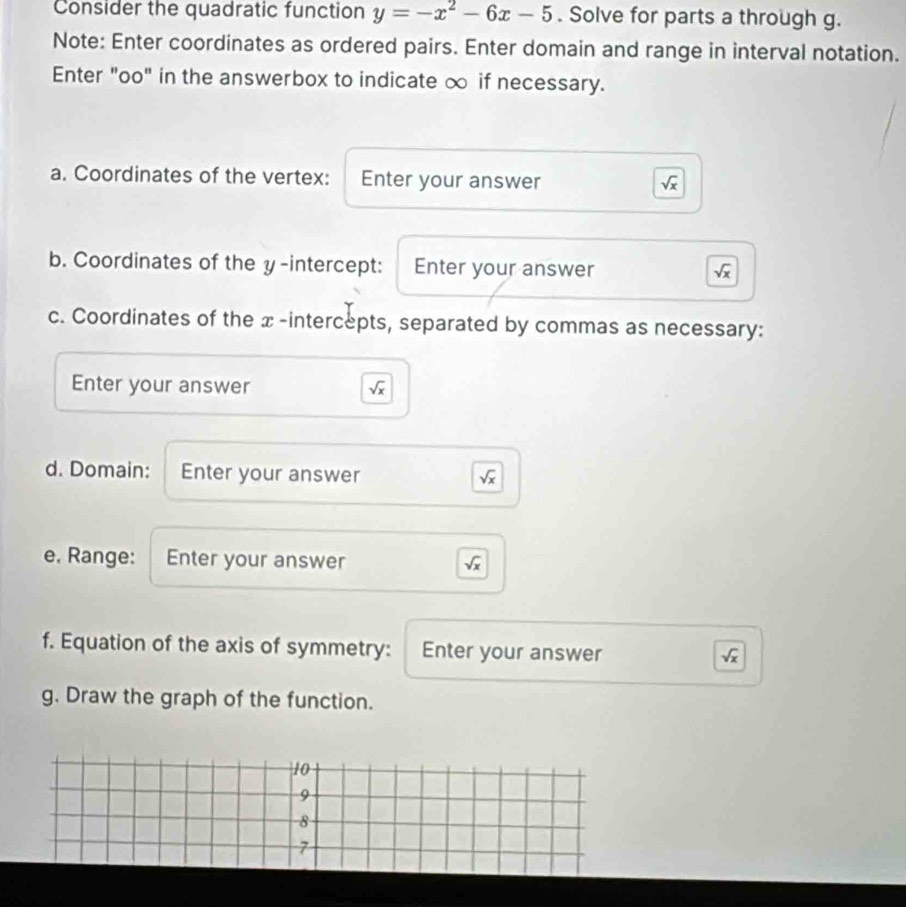 Consider the quadratic function y=-x^2-6x-5. Solve for parts a through g. 
Note: Enter coordinates as ordered pairs. Enter domain and range in interval notation. 
Enter "oo" in the answerbox to indicate ∞ if necessary. 
a. Coordinates of the vertex: Enter your answer
sqrt(x)
b. Coordinates of the y-intercept: Enter your answer
sqrt(x)
c. Coordinates of the x-intercepts, separated by commas as necessary: 
Enter your answer sqrt(x)
d. Domain: Enter your answer
sqrt(x)
e, Range: Enter your answer sqrt(x)
f. Equation of the axis of symmetry: Enter your answer
sqrt(x)
g. Draw the graph of the function.
10
9
8
7