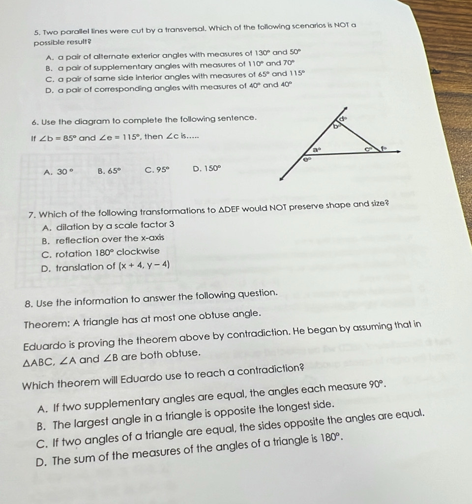 Two parallel lines were cut by a transversal. Which of the following scenarios is NOT a
possible result?
A. a pair of alternate exterior angles with measures of 130° and 50°
B. a pair of supplementary angles with measures of 110° and 70°
C. a pair of same side interior angles with measures of 65° and 115°
D. a pair of corresponding angles with measures of 40° and 40°
6. Use the diagram to complete the following sentence.
If ∠ b=85° and ∠ e=115° , then ∠ Cis...
A. 30° B. 65° C. 95° D. 150°
7. Which of the following transformations to △ DEF would NOT preserve shape and size?
A. dilation by a scale factor 3
B. reflection over the x-axis
C. rotation 180° clockwise
D. translation of (x+4,y-4)
8. Use the information to answer the following question.
Theorem: A triangle has at most one obtuse angle.
Eduardo is proving the theorem above by contradiction. He began by assuming that in
△ ABC,∠ A and ∠ B are both obtuse.
Which theorem will Eduardo use to reach a contradiction?
A. If two supplementary angles are equal, the angles each measure 90°.
B. The largest angle in a triangle is opposite the longest side.
C. If two angles of a triangle are equal, the sides opposite the angles are equal.
D. The sum of the measures of the angles of a triangle is 180°.