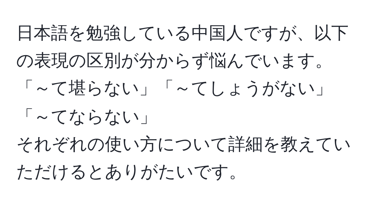 日本語を勉強している中国人ですが、以下の表現の区別が分からず悩んでいます。  
「～て堪らない」「～てしょうがない」「～てならない」  
それぞれの使い方について詳細を教えていただけるとありがたいです。