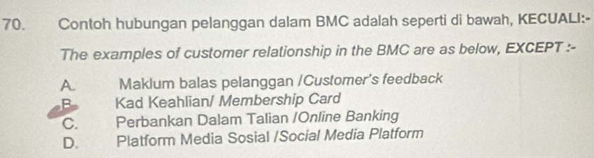 Contoh hubungan pelanggan dalam BMC adalah seperti di bawah, KECUALI:-
The examples of customer relationship in the BMC are as below, EXCEPT :-
A. Maklum balas pelanggan /Customer's feedback
B Kad Keahlian/ Membership Card
C. Perbankan Dalam Talian /Online Banking
D. Platform Media Sosial /Social Media Platform