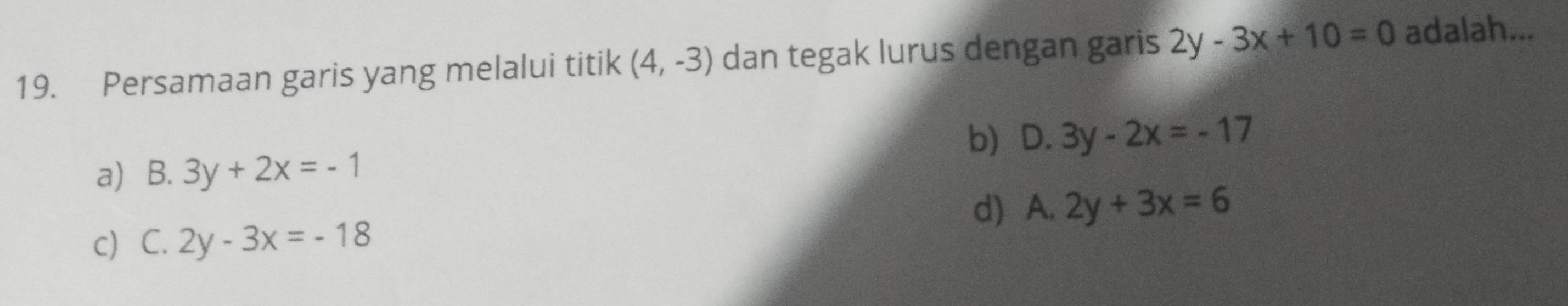 Persamaan garis yang melalui titik (4,-3) dan tegak lurus dengan garis 2y-3x+10=0 adalah...
b) D. 3y-2x=-17
a) B. 3y+2x=-1
d) A. 2y+3x=6
c) C. 2y-3x=-18