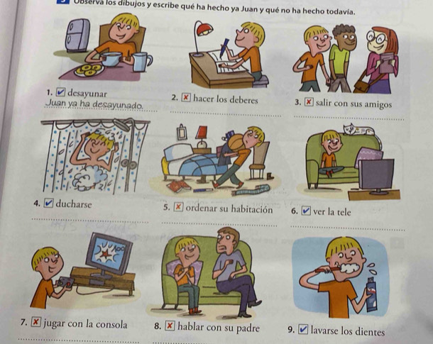 Ol Observa los dibujos y escribe qué ha hecho ya Juan y qué no ha hecho todavía. 
_ 
1. ✔ desayunar 2. × hacer los deberes 3. × salir con sus amigos 
Juan ya ha desayunado. 
_ 
_ 
4. ✔ducharse 5. × ordenar su habitación 6. ✔ ver la tele 
_ 
_ 
_ 
7. × jugar con la consola 8. × hablar con su padre 9. ≌ lavarse los dientes