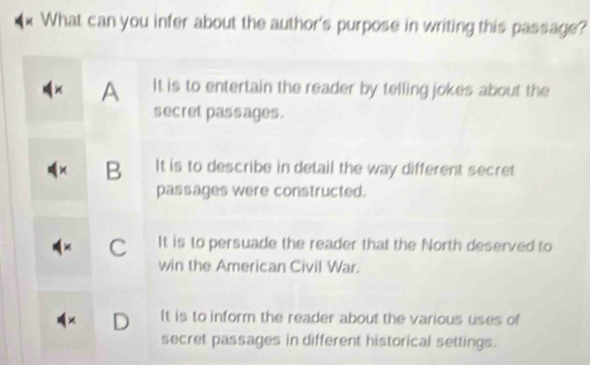 What can you infer about the author's purpose in writing this passage?
A It is to entertain the reader by telling jokes about the
secret passages.
× B It is to describe in detail the way different secret
passages were constructed.
C It is to persuade the reader that the North deserved to
win the American Civil War.
D It is to inform the reader about the various uses of
secret passages in different historical settings.