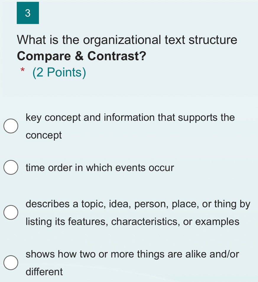 What is the organizational text structure
Compare & Contrast?
* (2 Points)
key concept and information that supports the
concept
time order in which events occur
describes a topic, idea, person, place, or thing by
listing its features, characteristics, or examples
shows how two or more things are alike and/or
different