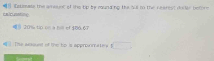 Estimate the ammint of the tip by rounding the bill to the nearest dollar before 
calcusating
20% tip on a bill of $86.67
The amount of the tip is approximately $ □. 
Scmut