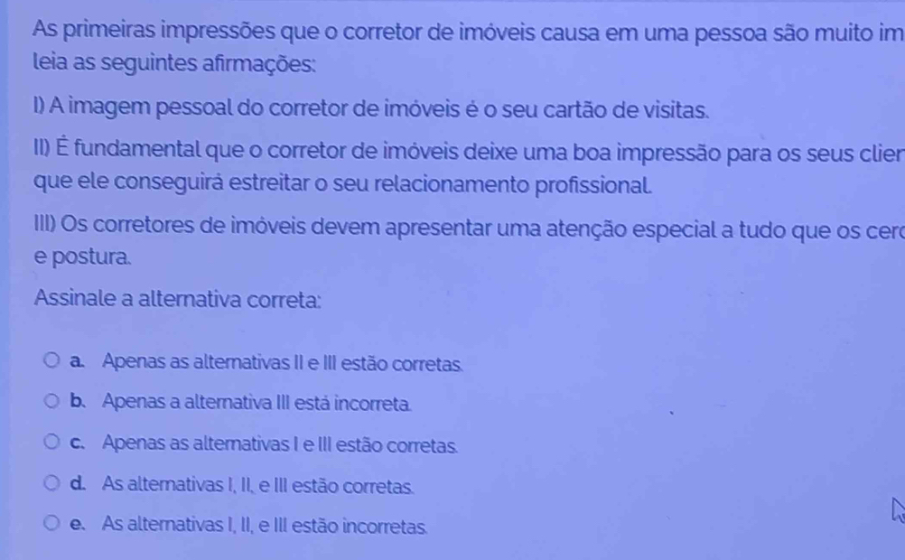 As primeiras impressões que o corretor de imóveis causa em uma pessoa são muito im
leia as seguintes afirmações:
I) A imagem pessoal do corretor de imóveis é o seu cartão de visitas.
II) É fundamental que o corretor de imóveis deixe uma boa impressão para os seus clier
que ele conseguirá estreitar o seu relacionamento profissional.
IIII) Os corretores de imóveis devem apresentar uma atenção especial a tudo que os cero
e postura.
Assinale a alternativa correta:
a. Apenas as alternativas II e III estão corretas.
b. Apenas a alternativa III está incorreta.
c. Apenas as alternativas I e III estão corretas.
d. As alternativas I, II, e III estão corretas.
e. As alternativas I, II, e III estão incorretas.