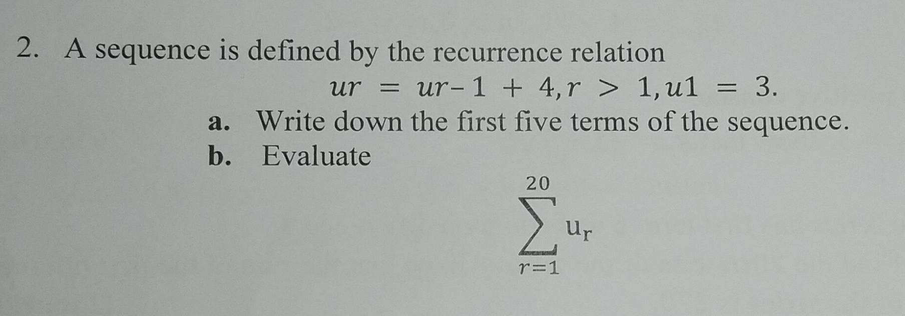 A sequence is defined by the recurrence relation
ur=ur-1+4, r>1, u1=3. 
a. Write down the first five terms of the sequence. 
b. Evaluate
sumlimits _(r=1)^(20)u_r