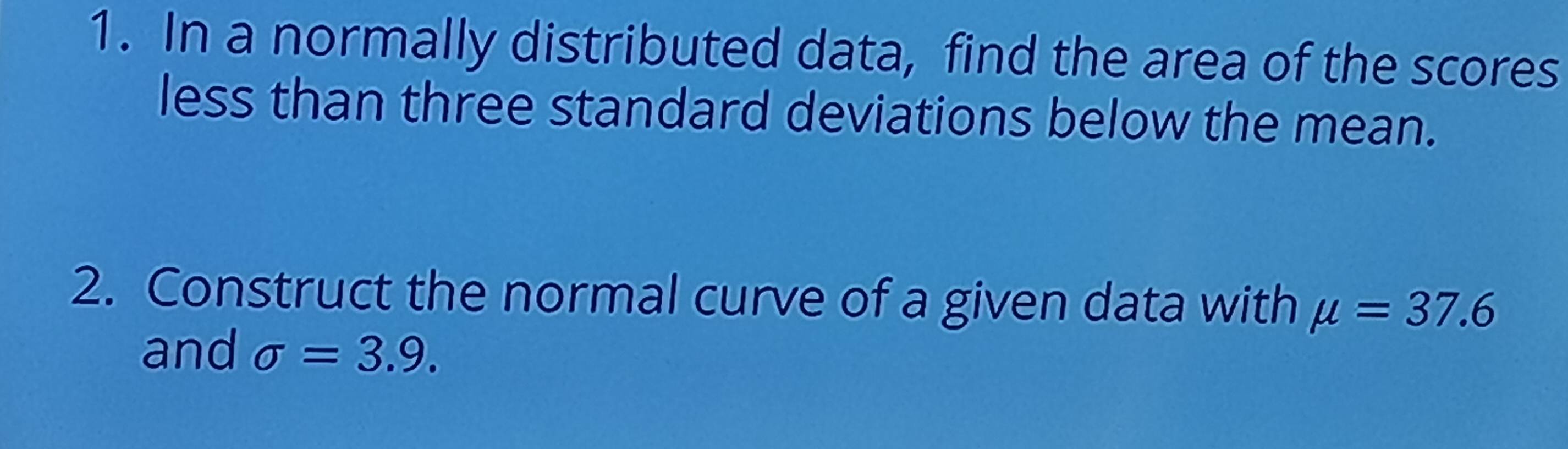 In a normally distributed data, find the area of the scores 
less than three standard deviations below the mean. 
2. Construct the normal curve of a given data with mu =37.6
and sigma =3.9.