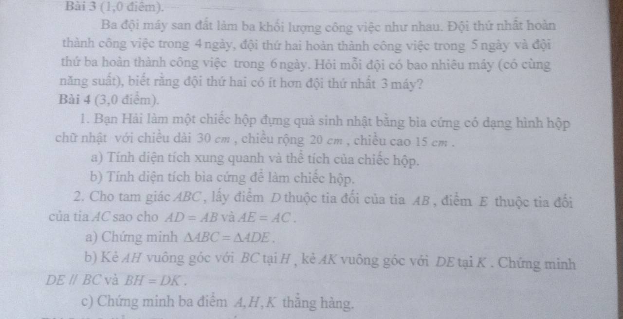 (1,0 điêm). 
Ba đội máy san đất làm ba khối lượng công việc như nhau. Đội thứ nhất hoàn 
thành công việc trong 4 ngày, đội thứ hai hoàn thành công việc trong 5 ngày và đội 
thứ ba hoàn thành công việc trong 6ngày. Hỏi mỗi đội có bao nhiêu máy (có cùng 
năng suất), biết rằng đội thứ hai có ít hơn đội thứ nhất 3 máy? 
Bài 4 (3,0 điểm). 
1. Bạn Hải làm một chiếc hộp đựng quả sinh nhật bằng bìa cứng có dạng hình hộp 
chữ nhật với chiều dài 30 cm , chiều rộng 20 cm , chiều cao 15 cm. 
a) Tính diện tích xung quanh và thể tích của chiếc hộp. 
b) Tính diện tích bìa cứng để làm chiếc hộp. 
2. Cho tam giác ABC, lấy điểm D thuộc tia đối của tia AB , điểm E thuộc tia đổi 
của tia AC sao cho AD=AB và AE=AC. 
a) Chứng minh △ ABC=△ ADE. 
b) Kẻ AH vuông góc với BC tại H , kẻ AK vuông góc với DE tại K. Chứng minh
DE//BC và BH=DK. 
c) Chứng minh ba điểm A, H,K thẳng hàng.