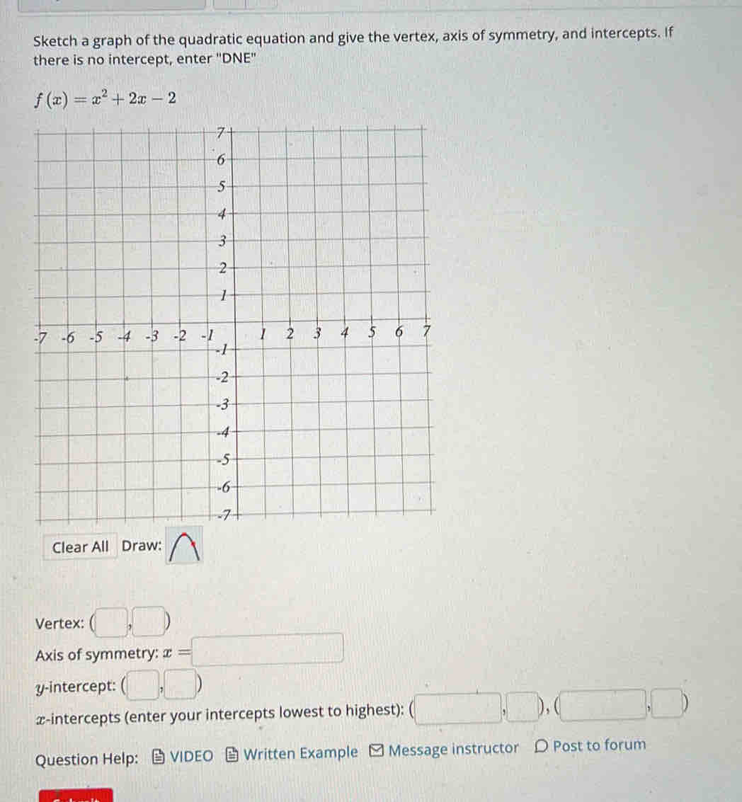 Sketch a graph of the quadratic equation and give the vertex, axis of symmetry, and intercepts. If 
there is no intercept, enter 'DNE''
f(x)=x^2+2x-2
Clear All Draw: 
Vertex: (□ ,□ )
Axis of symmetry: x=□
y-intercept: (□ ,□ )
x-intercepts (enter your intercepts lowest to highest): (□ ,□ ),(□ ,□ )
Question Help: ： VIDEO Written Example □ Message instructor Post to forum