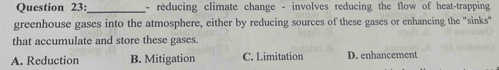 reducing climate change - involves reducing the flow of heat-trapping
greenhouse gases into the atmosphere, either by reducing sources of these gases or enhancing the "sinks"
that accumulate and store these gases.
A. Reduction B. Mitigation C. Limitation D. enhancement