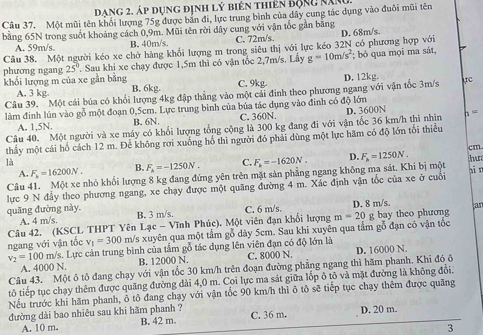 Dạng 2. áp dụng định lý biên thiên động năng.
Câu 37. Một mũi tên khối lượng 75g được bản đi, lực trung bình của dây cung tác dụng vào đuôi mũi tên
bằng 65N trong suốt khoảng cách 0,9m. Mũi tên rời dây cung với vận tốc gần bằng
A. 59m/s. B. 40m/s. C. 72m/s. D. 68m/s.
Câu 38. Một người kéo xe chở hàng khối lượng m trong siêu thị với lực kéo 32N có phương hợp với
phương ngang 25^0. Sau khị xe chạy được 1,5m thì có vận tốc 2,7m/s. Lấy g=10m/s^2; bỏ qua mọi ma sát,
khối lượng m của xe gần bằng D. 12kg.
A. 3 kg.
B. 6kg. C. 9kg.
Câu 39. Một cái búa có khối lượng 4kg đập thẳng vào một cải đinh theo phương ngang với vận tốc 3m/s
làm đinh lún vào gỗ một đoạn 0,5cm. Lực trung bình của búa tác dụng vào đinh có độ lớn
A. 1,5N. B. 6N. C. 360N. D. 3600N
Câu 40. Một người và xe máy có khối lượng tổng cộng là 300 kg đang đi với vận tốc 36 km/h thì nhìn h=
thấy một cái hố cách 12 m. Để không rơi xuống hố thì người đó phải dùng một lực hãm có độ lớn tối thiểu
cm.
là
A. F_h=16200N.
B. F_h=-1250N. C. F_h=-1620N. D. F_h=1250N. hưa
Câu 41. Một xe nhỏ khối lượng 8 kg đang đứng yên trên mặt sàn phẳng ngang không ma sát. Khi bị một
lực 9 N đầy theo phương ngang, xe chạy được một quãng đường 4 m. Xác định vận tốc của xe ở cuối ni n
quãng đường này. C. 6 m/s. D. 8 m/s.
A. 4 m/s. B. 3 m/s.
Câu 42. (KSCL THPT Yên Lạc - Vĩnh Phúc). Một viên đạn khối lượng m=20g bay theo phương an
ngang với vận tốc v_1=300m/ /s xuyên qua một tấm gỗ dày 5cm. Sau khi xuyên qua tấm gỗ đạn có vận tốc
v_2=100m/s s. Lực cản trung bình của tấm gỗ tác dụng lên viên đạn có độ lớn là
A. 4000 N. B. 12000 N. C. 8000 N. D. 16000 N.
Câu 43. Một ô tô đang chạy với vận tốc 30 km/h trên đoạn đường phẳng ngang thì hãm phanh. Khi đó ô
tô tiếp tục chạy thêm được quãng đường dài 4,0 m. Coi lực ma sát giữa lốp ô tô và mặt đường là không đổi.
Nếu trước khi hãm phanh, ô tô đang chạy với vận tốc 90 km/h thì ô tô sẽ tiếp tục chạy thêm được quãng
đường dài bao nhiêu sau khi hãm phanh ?
A. 10 m. B. 42 m. C. 36 m. D. 20 m.
3