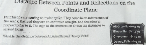 Distance Between Points and Reflections on the 
Coordinate Plane 
Four friends are touring on motor cycles. They come to an intersection of 
two roads; the road they are on continues straight, and the other is 
perpendicular to it. The sign at the intersection shows the distances to Albertsville n 
several towns. Blossville 3 mi
What is the distance between Albertsville and Dewey Falls? Cheyenne 12 mi
Dewey Falls 6 mi