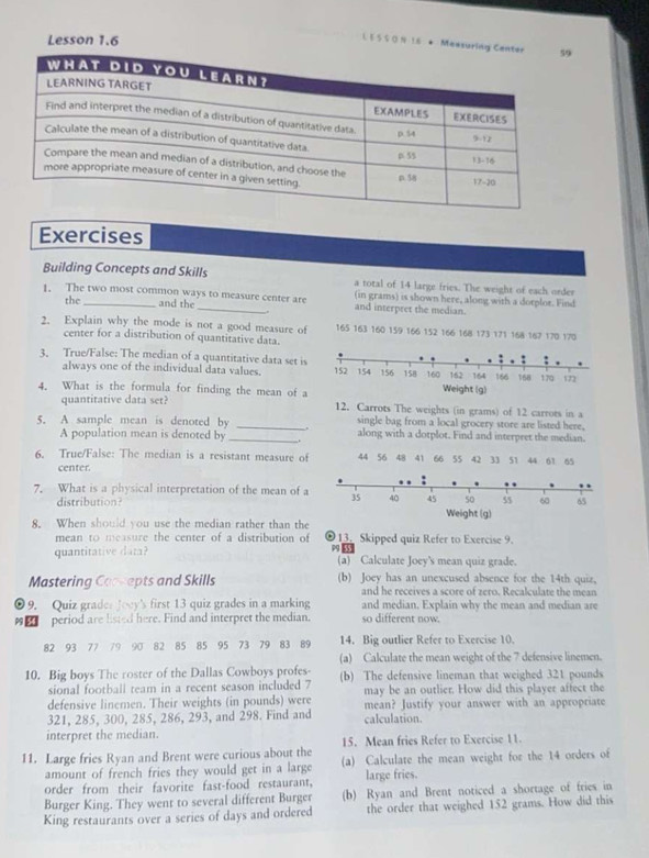 Lesson 1,6
L § S S 0 N 1.6 * Messu
Exercises
Building Concepts and Skills a total of 14 large fries. The weight of each order
1. The two most common ways to measure center are (in grams) is shown here, along with a dorplor. Find
the and the _and interpret the median.
.
2. Explain why the mode is not a good measure of 165 163 160 159 166 152 166 168 173 171 168 167 170 170
center for a distribution of quantitative data.
3. True/False: The median of a quantitative data set is
alwavs one of the individual data values. 
4. What is the formula for finding the mean of a
quantitative data set 12. Carrots The weights (in grams) of 12 carrots in 
single bag from a local grocery store are listed here,
5. A sample mean is denoted by_ _. along with a dotplot. Find and interpret the median.
A population mean is denoted by
6. True/False: The median is a resistant measure of 44 56 48 41 66 55 42 33 51 44 61 65
center.
7. What is a physical interpretation of the mean of a
dr u o  
8. When should you use the median rather than the
mean to measure the center of a distribution of ￡13. Skipped quiz Refer to Exercise 9.
99 53
quantitative data? (a) Calculate Joey's mean quiz grade.
Mastering Coccepts and Skills (b) Joey has an unexcused absence for the 14th quiz.
and he receives a score of zero. Recalculate the mean
0 9. Quiz grader Joey's first 13 quiz grades in a marking and median. Explain why the mean and median are
□_ period are listed here. Find and interpret the median. so different now.
82 93 77 79 90 82 85 85 95 73 79 83 89 14. Big outlier Refer to Exercise 10.
(a) Calculate the mean weight of the 7 defensive linemen.
10. Big boys The roster of the Dallas Cowboys profes (b) The defensive lineman that weighed 321 pounds
sional football team in a recent season included 7
defensive linemen. Their weights (in pounds) were may be an outlier. How did this player affect the
321, 285, 300, 285, 286, 293, and 298. Find and mean? Justify your answer with an appropriate
calculation.
interpret the median.
15. Mean fries Refer to Exercise 11.
11. Large fries Ryan and Brent were curious about the (a) Calculate the mean weight for the 14 orders of
amount of french fries they would get in a large
order from their favorite fast-food restaurant, large fries.
Burger King. They went to several different Burger (b) Ryan and Brent noticed a shortage of fries in
King restaurants over a series of days and ordered the order that weighed 152 grams. How did this